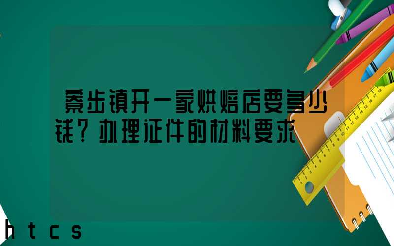 寮步镇开一家烘焙店要多少钱？办理证件的材料要求！