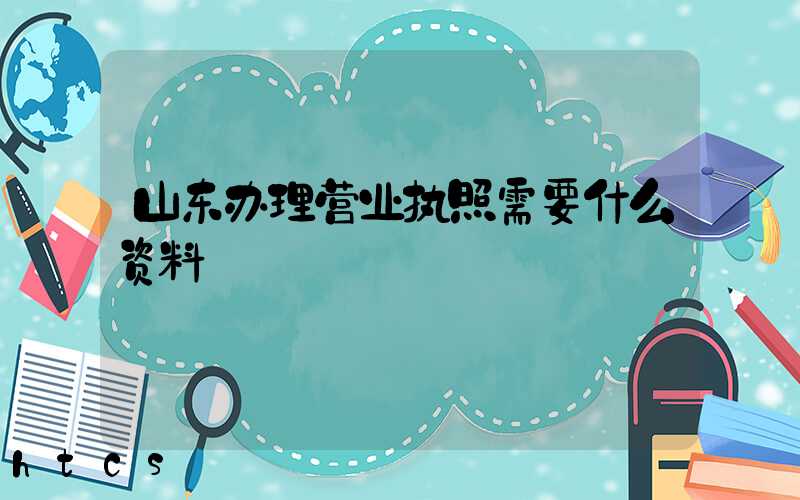 山东办理营业执照需要什么资料?清单分享!
