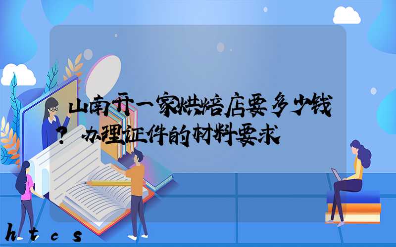 山南开一家烘焙店要多少钱？办理证件的材料要求！