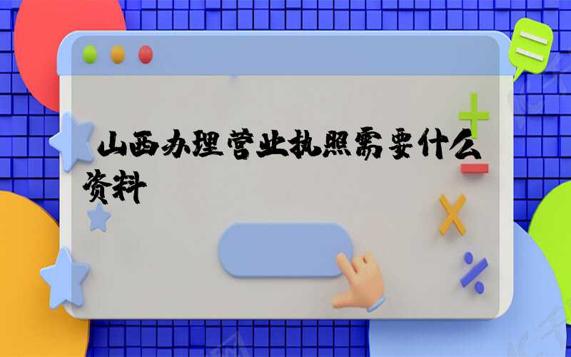 山西办理营业执照需要什么资料?清单分享!