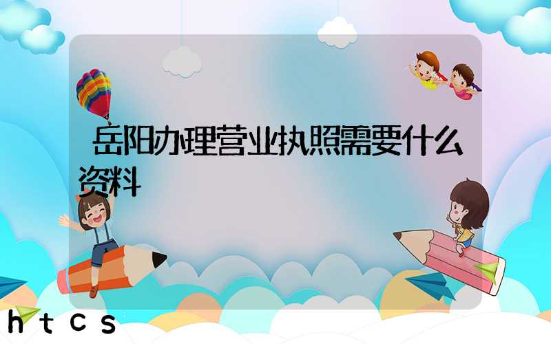 岳阳办理营业执照需要什么资料?清单分享!