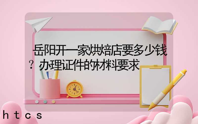 岳阳开一家烘焙店要多少钱？办理证件的材料要求！