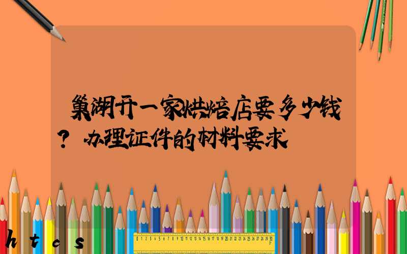 巢湖开一家烘焙店要多少钱？办理证件的材料要求！