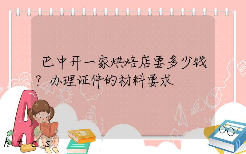 巴中开一家烘焙店要多少钱？办理证件的材料要求！