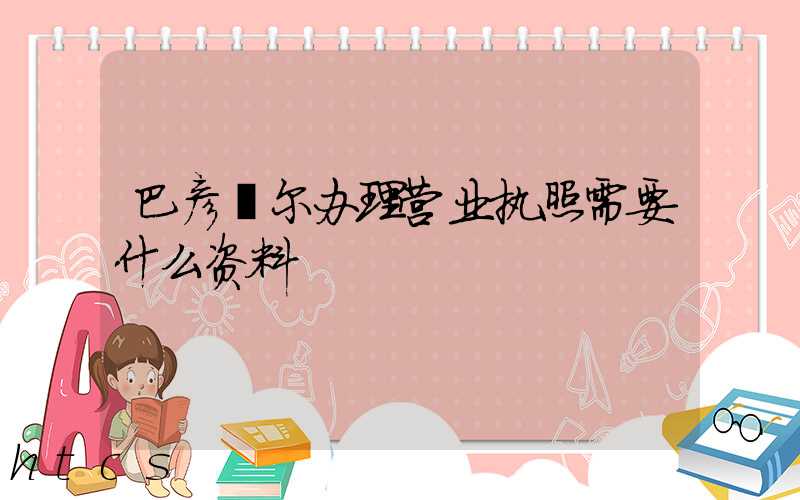 巴彦淖尔办理营业执照需要什么资料?清单分享!