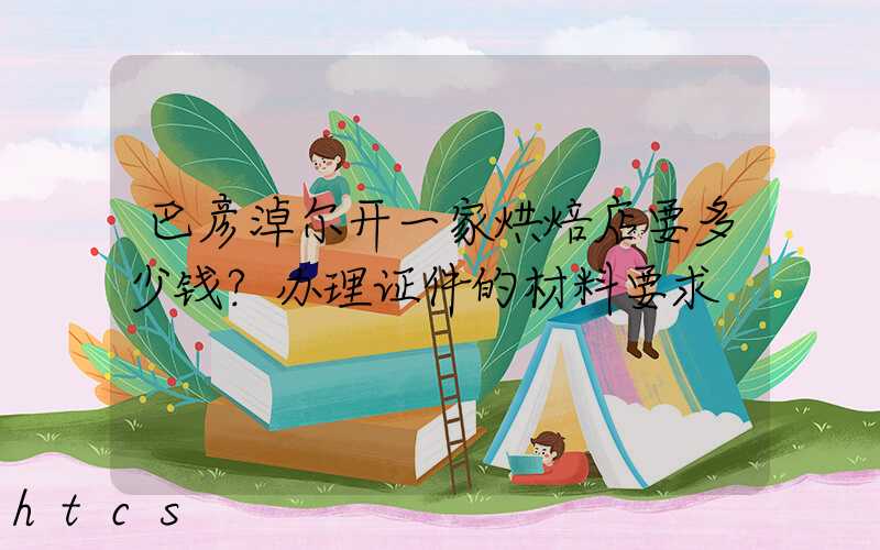 巴彦淖尔开一家烘焙店要多少钱？办理证件的材料要求！