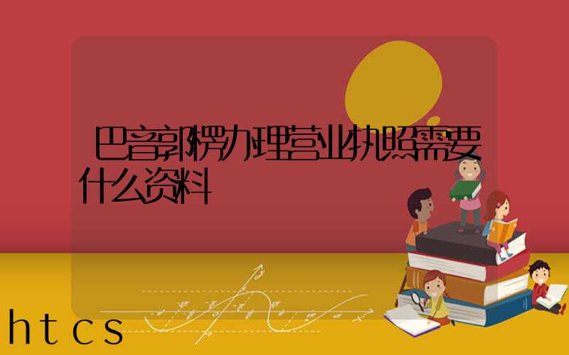 巴音郭楞办理营业执照需要什么资料?清单分享!