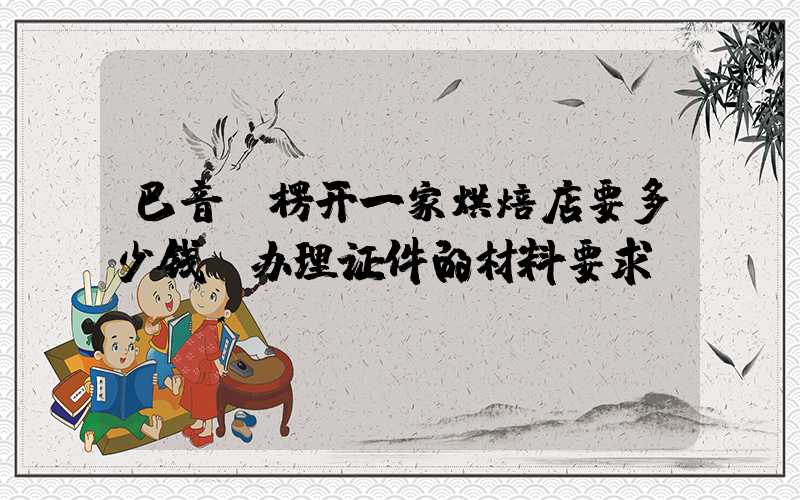 巴音郭楞开一家烘焙店要多少钱？办理证件的材料要求！