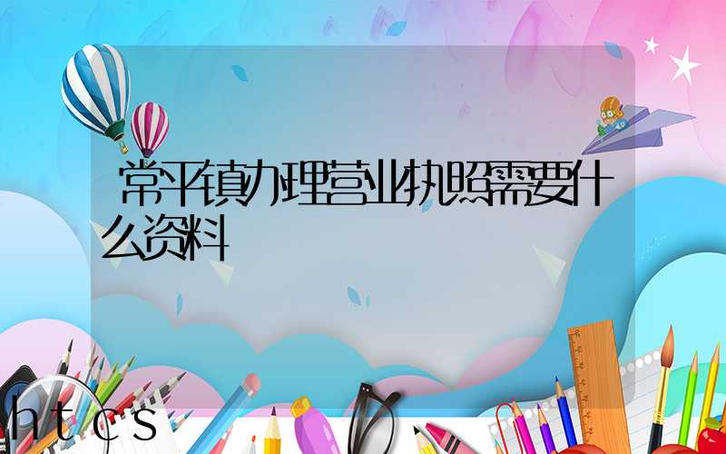 常平镇办理营业执照需要什么资料?清单分享!