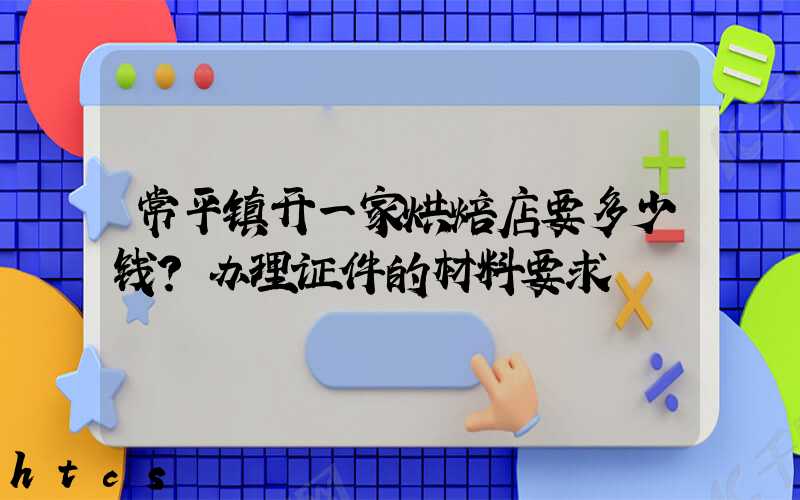 常平镇开一家烘焙店要多少钱？办理证件的材料要求！