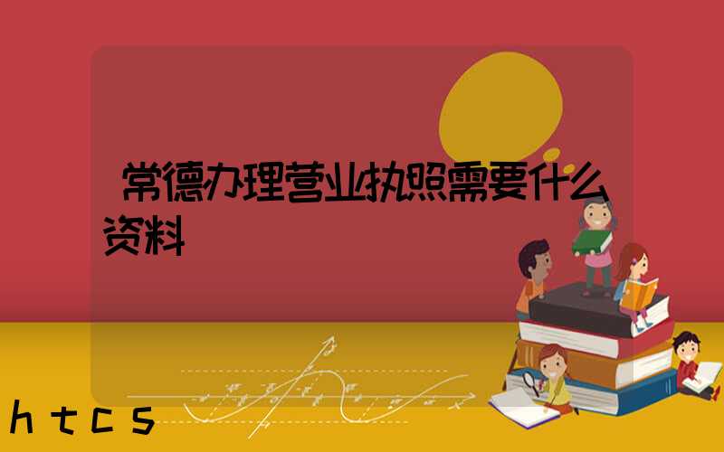 常德办理营业执照需要什么资料?清单分享!