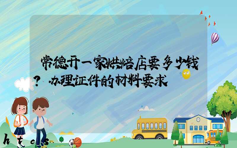 常德开一家烘焙店要多少钱？办理证件的材料要求！