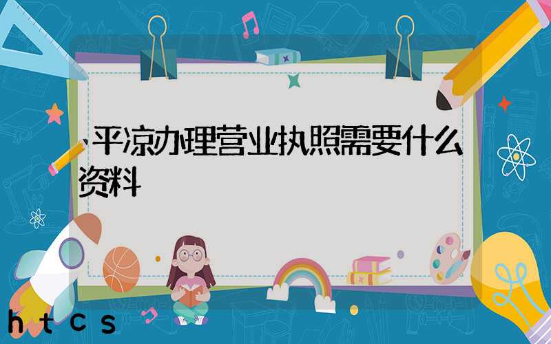 平凉办理营业执照需要什么资料?清单分享!