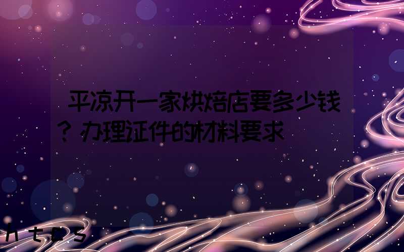 平凉开一家烘焙店要多少钱？办理证件的材料要求！