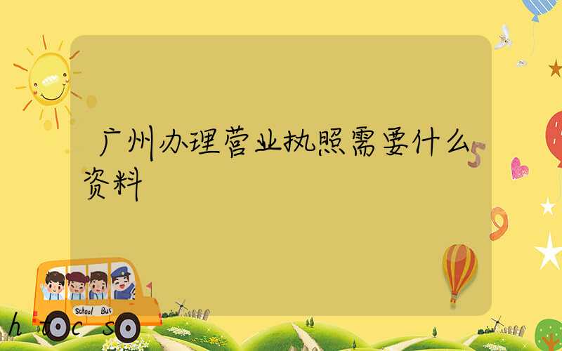 广州办理营业执照需要什么资料?清单分享!