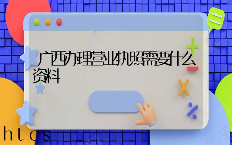 广西办理营业执照需要什么资料?清单分享!