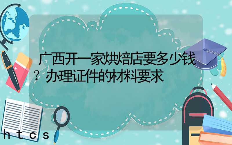 广西开一家烘焙店要多少钱？办理证件的材料要求！