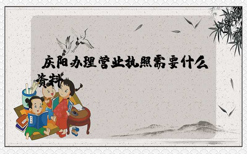 庆阳办理营业执照需要什么资料?清单分享!