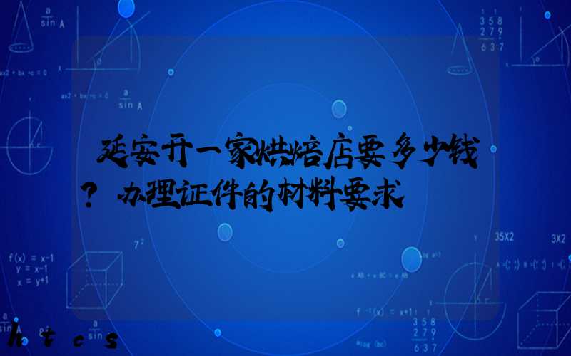 延安开一家烘焙店要多少钱？办理证件的材料要求！