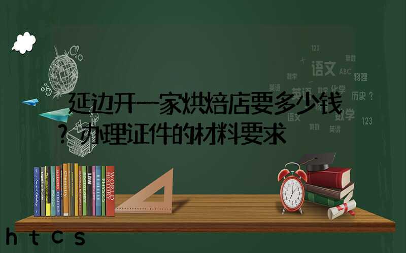 延边开一家烘焙店要多少钱？办理证件的材料要求！