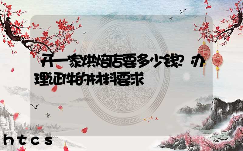 开一家烘焙店要多少钱？办理证件的材料要求！