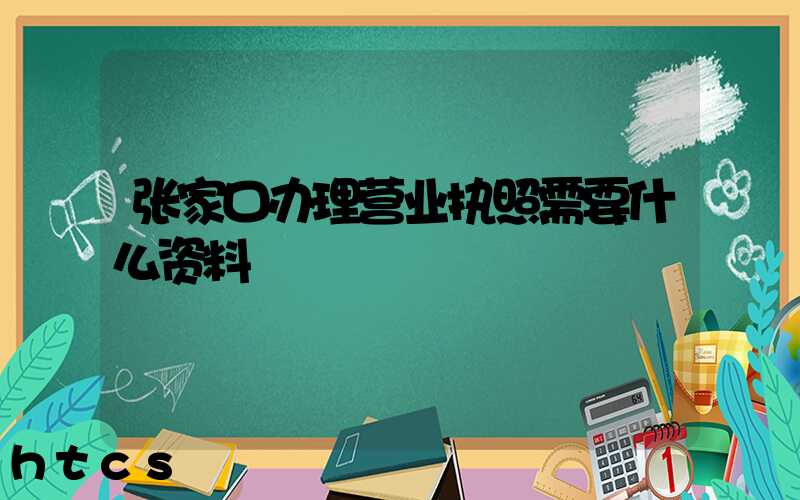 张家口办理营业执照需要什么资料?清单分享!