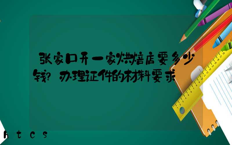 张家口开一家烘焙店要多少钱？办理证件的材料要求！