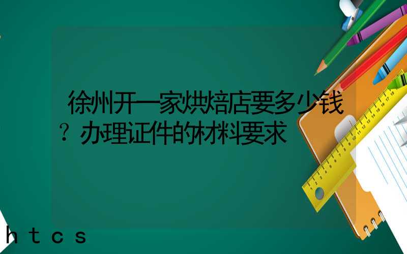 徐州开一家烘焙店要多少钱？办理证件的材料要求！