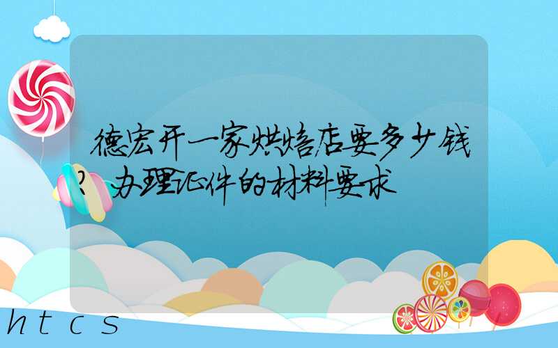 德宏开一家烘焙店要多少钱？办理证件的材料要求！