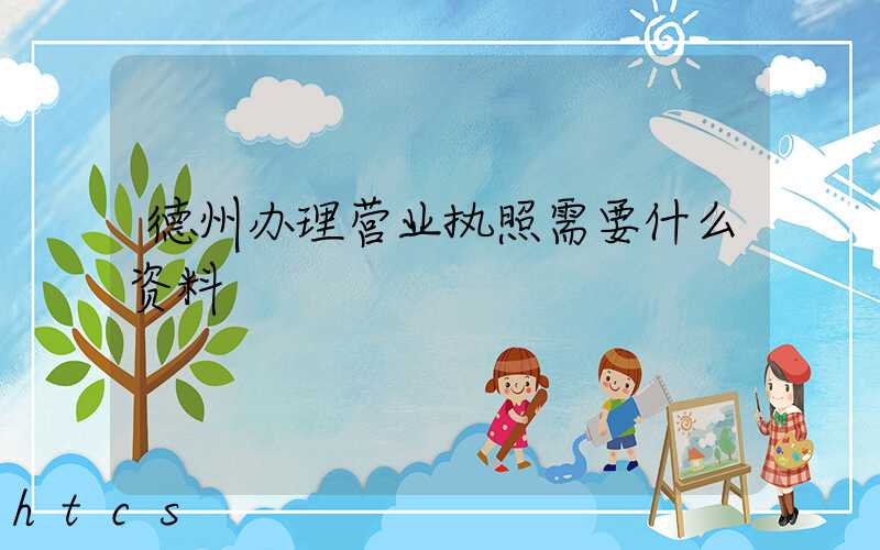德州办理营业执照需要什么资料？清单分享！