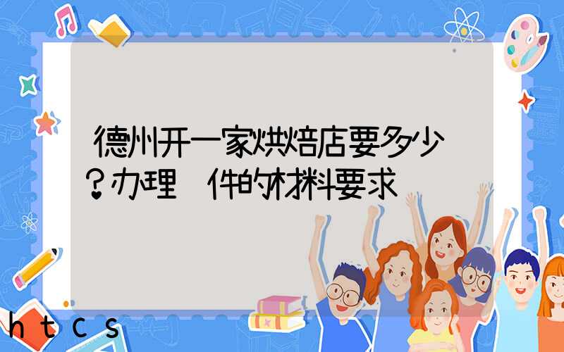 德州开一家烘焙店要多少钱？办理证件的材料要求！