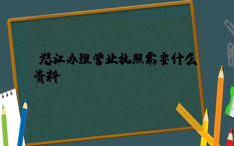 怒江办理营业执照需要什么资料?清单分享!