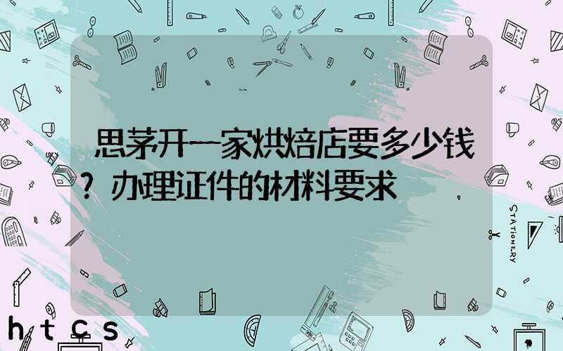 思茅开一家烘焙店要多少钱？办理证件的材料要求！