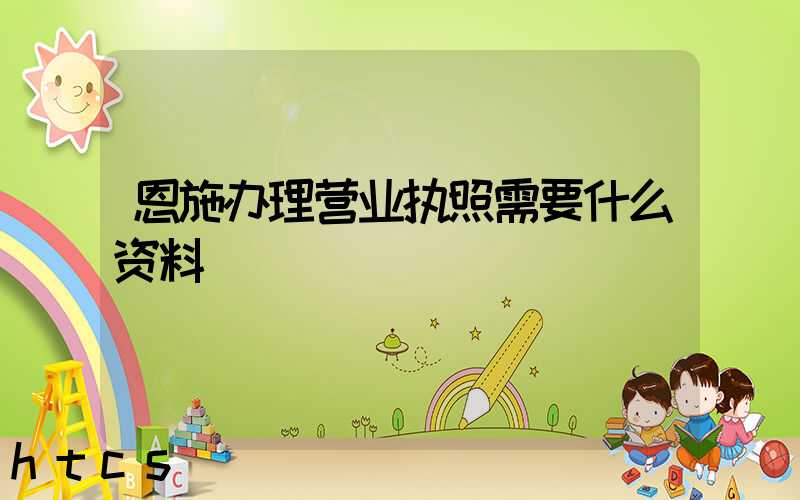 恩施办理营业执照需要什么资料?清单分享!