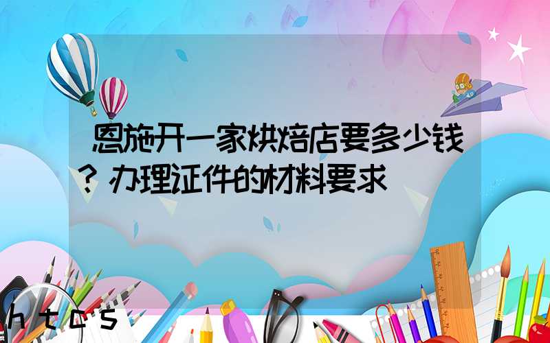 恩施开一家烘焙店要多少钱？办理证件的材料要求！