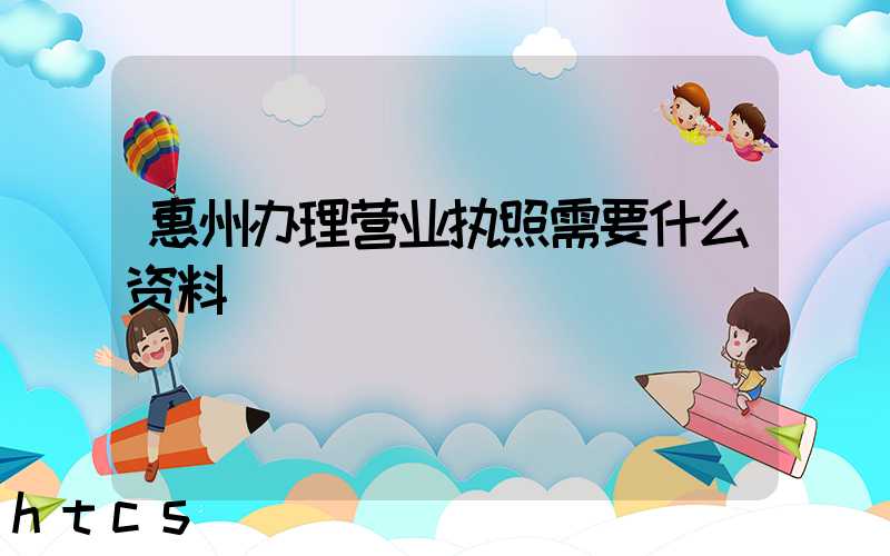 惠州办理营业执照需要什么资料?清单分享!
