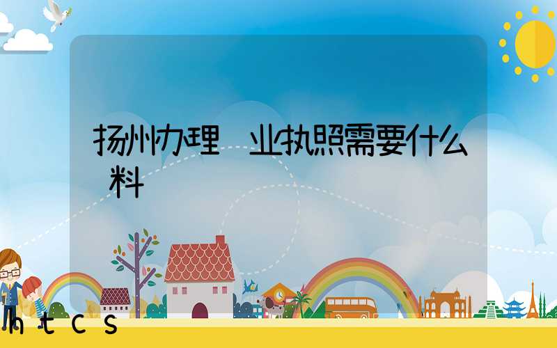 扬州办理营业执照需要什么资料?清单分享!