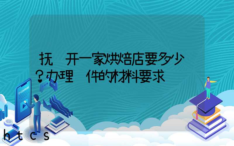 抚顺开一家烘焙店要多少钱？办理证件的材料要求！