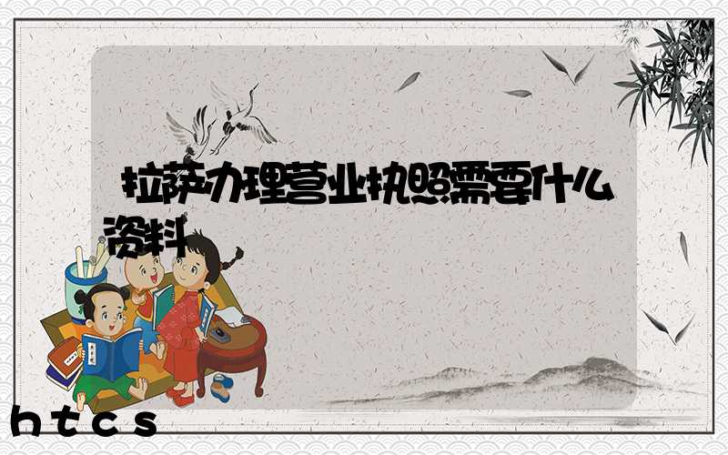 拉萨办理营业执照需要什么资料?清单分享!