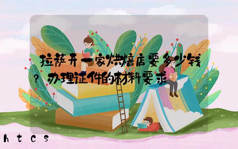 拉萨开一家烘焙店要多少钱？办理证件的材料要求！