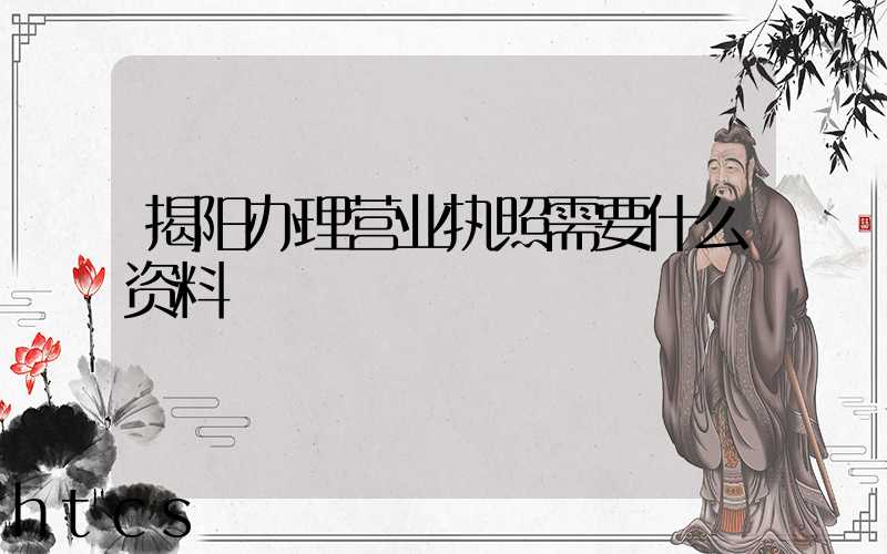 揭阳办理营业执照需要什么资料?清单分享!