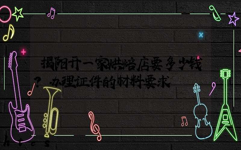 揭阳开一家烘焙店要多少钱？办理证件的材料要求！