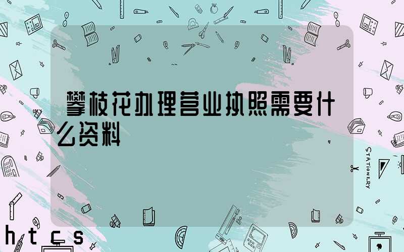 攀枝花办理营业执照需要什么资料?清单分享!
