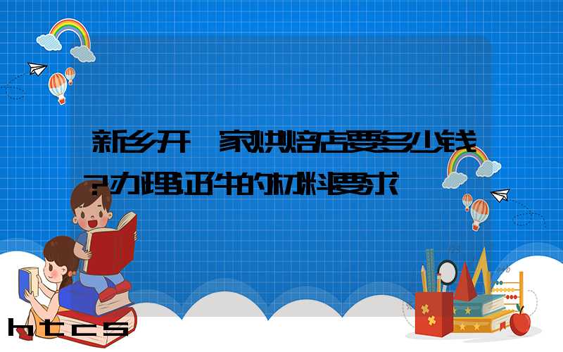 新乡开一家烘焙店要多少钱？办理证件的材料要求！