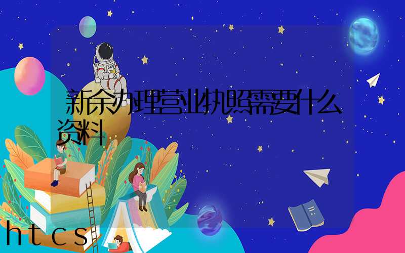 新余办理营业执照需要什么资料?清单分享!