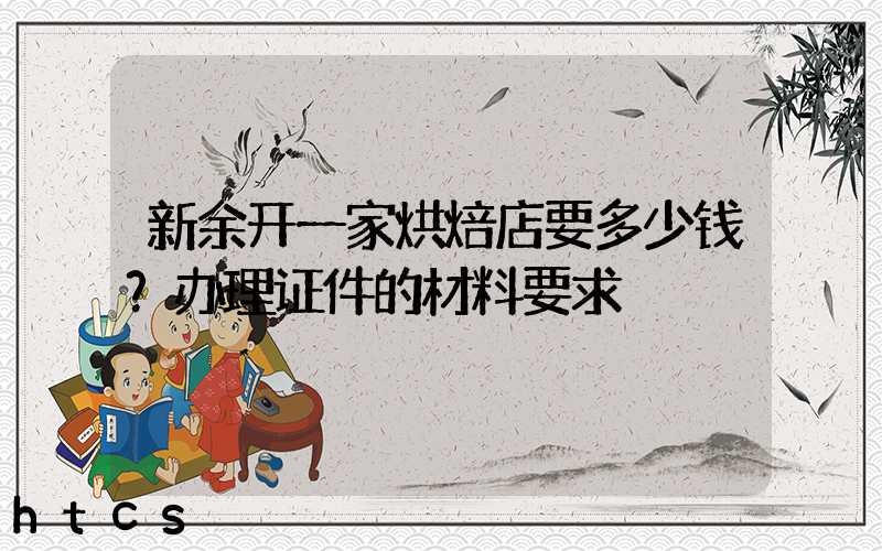 新余开一家烘焙店要多少钱？办理证件的材料要求！