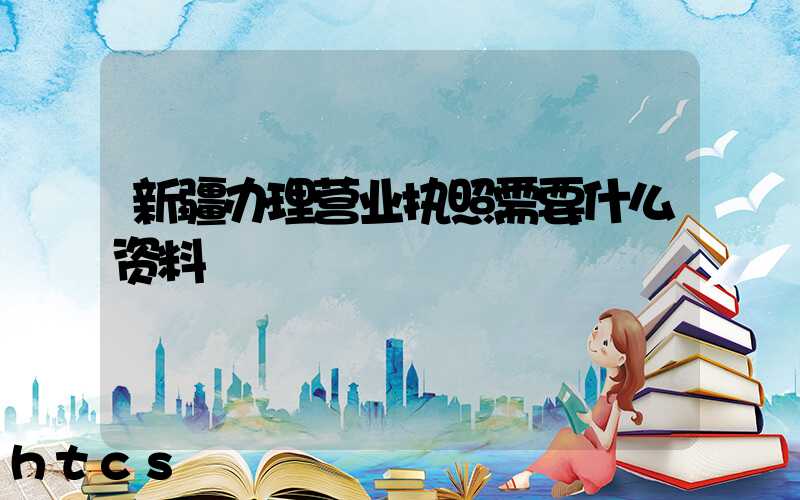 新疆办理营业执照需要什么资料?清单分享!