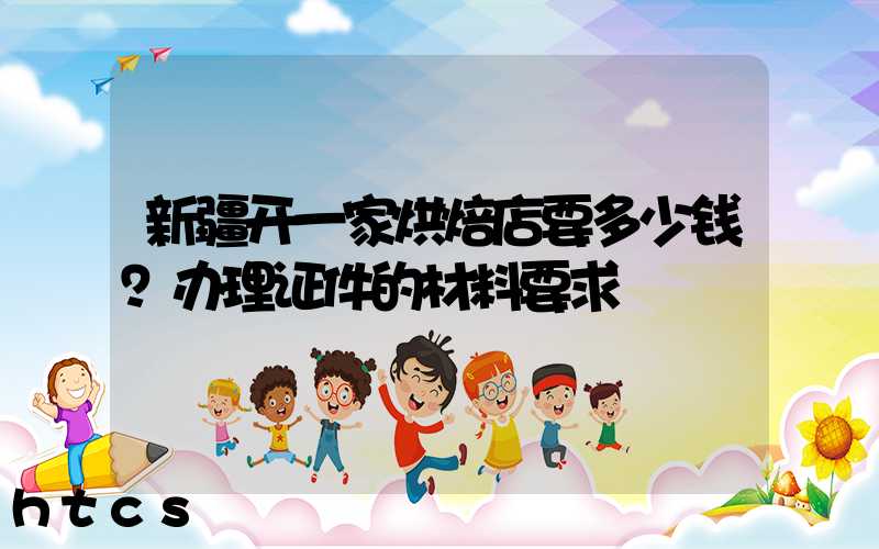 新疆开一家烘焙店要多少钱？办理证件的材料要求！