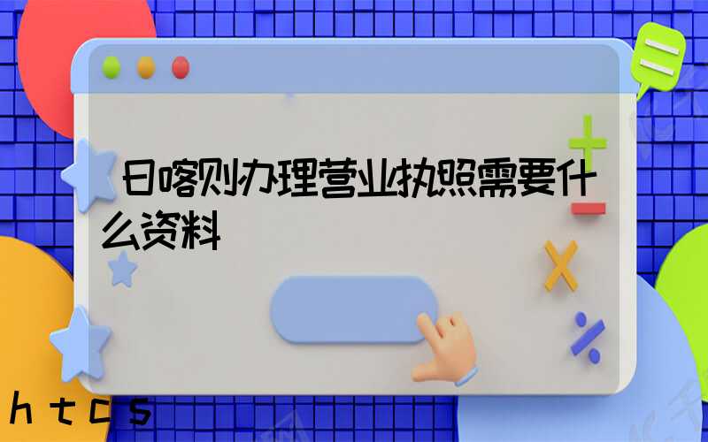日喀则办理营业执照需要什么资料?清单分享!