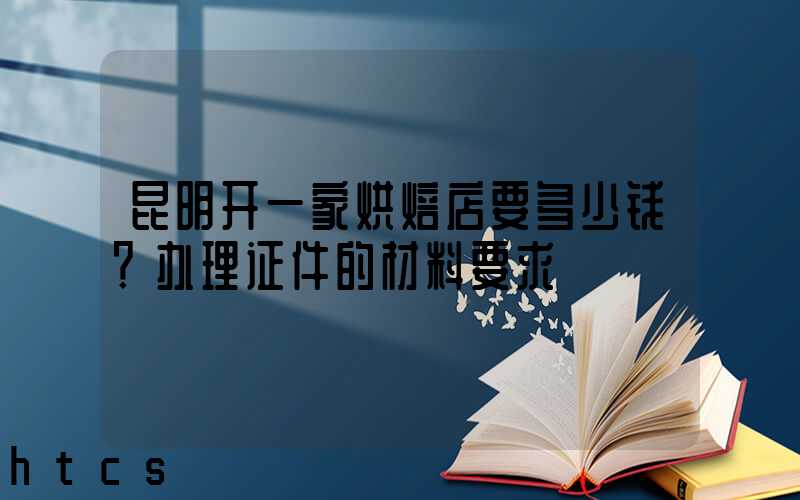 昆明开一家烘焙店要多少钱？办理证件的材料要求！